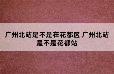 广州北站是不是在花都区 广州北站是不是花都站